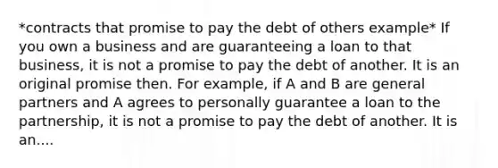 *contracts that promise to pay the debt of others example* If you own a business and are guaranteeing a loan to that business, it is not a promise to pay the debt of another. It is an original promise then. For example, if A and B are general partners and A agrees to personally guarantee a loan to the partnership, it is not a promise to pay the debt of another. It is an....