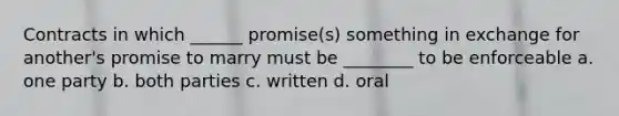 Contracts in which ______ promise(s) something in exchange for another's promise to marry must be ________ to be enforceable a. one party b. both parties c. written d. oral