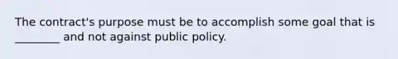 The contract's purpose must be to accomplish some goal that is ________ and not against public policy.