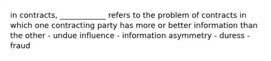 in contracts, ____________ refers to the problem of contracts in which one contracting party has more or better information than the other - undue influence - information asymmetry - duress - fraud