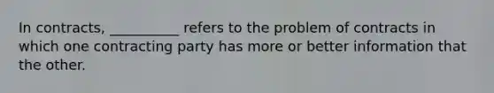 In contracts, __________ refers to the problem of contracts in which one contracting party has more or better information that the other.