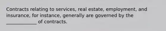 Contracts relating to services, real estate, employment, and insurance, for instance, generally are governed by the _____________ of contracts.