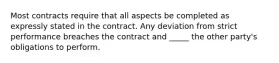 Most contracts require that all aspects be completed as expressly stated in the contract. Any deviation from strict performance breaches the contract and _____ the other party's obligations to perform.