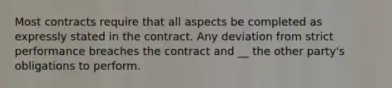 Most contracts require that all aspects be completed as expressly stated in the contract. Any deviation from strict performance breaches the contract and __ the other party's obligations to perform.