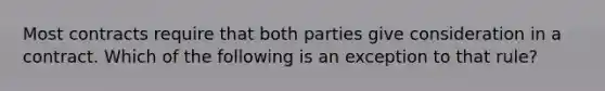 Most contracts require that both parties give consideration in a contract. Which of the following is an exception to that rule?