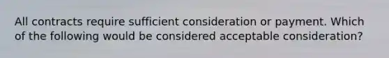 All contracts require sufficient consideration or payment. Which of the following would be considered acceptable consideration?