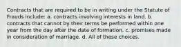 Contracts that are required to be in writing under the Statute of Frauds include: a. contracts involving interests in land. b. contracts that cannot by their terms be performed within one year from the day after the date of formation. c. promises made in consideration of marriage. d. All of these choices.