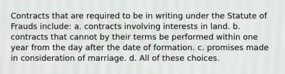 Contracts that are required to be in writing under the Statute of Frauds include: a. contracts involving interests in land. b. contracts that cannot by their terms be performed within one year from the day after the date of formation. c. promises made in consideration of marriage. d. All of these choices.