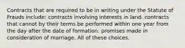 Contracts that are required to be in writing under the Statute of Frauds include: contracts involving interests in land. contracts that cannot by their terms be performed within one year from the day after the date of formation. promises made in consideration of marriage. All of these choices.