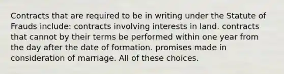 Contracts that are required to be in writing under the Statute of Frauds include: contracts involving interests in land. contracts that cannot by their terms be performed within one year from the day after the date of formation. promises made in consideration of marriage. All of these choices.