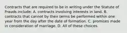 Contracts that are required to be in writing under the Statute of Frauds include: A. contracts involving interests in land. B. contracts that cannot by their terms be performed within one year from the day after the date of formation. C. promises made in consideration of marriage. D. All of these choices.