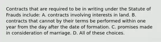 Contracts that are required to be in writing under the Statute of Frauds include: A. contracts involving interests in land. B. contracts that cannot by their terms be performed within one year from the day after the date of formation. C. promises made in consideration of marriage. D. All of these choices.