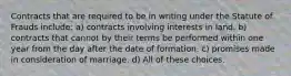 Contracts that are required to be in writing under the Statute of Frauds include: a) contracts involving interests in land. b) contracts that cannot by their terms be performed within one year from the day after the date of formation. c) promises made in consideration of marriage. d) All of these choices.