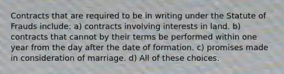 Contracts that are required to be in writing under the Statute of Frauds include: a) contracts involving interests in land. b) contracts that cannot by their terms be performed within one year from the day after the date of formation. c) promises made in consideration of marriage. d) All of these choices.