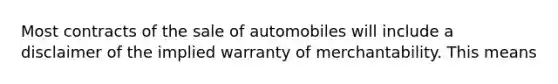 Most contracts of the sale of automobiles will include a disclaimer of the implied warranty of merchantability. This means