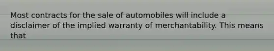 Most contracts for the sale of automobiles will include a disclaimer of the implied warranty of merchantability. This means that