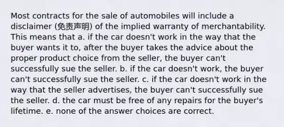 Most contracts for the sale of automobiles will include a disclaimer (免责声明) of the implied warranty of merchantability. This means that a. if the car doesn't work in the way that the buyer wants it to, after the buyer takes the advice about the proper product choice from the seller, the buyer can't successfully sue the seller. b. if the car doesn't work, the buyer can't successfully sue the seller. c. if the car doesn't work in the way that the seller advertises, the buyer can't successfully sue the seller. d. the car must be free of any repairs for the buyer's lifetime. e. none of the answer choices are correct.