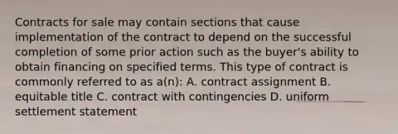 Contracts for sale may contain sections that cause implementation of the contract to depend on the successful completion of some prior action such as the buyer's ability to obtain financing on specified terms. This type of contract is commonly referred to as a(n): A. contract assignment B. equitable title C. contract with contingencies D. uniform settlement statement