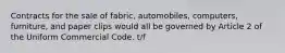 Contracts for the sale of fabric, automobiles, computers, furniture, and paper clips would all be governed by Article 2 of the Uniform Commercial Code. t/f