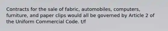 Contracts for the sale of fabric, automobiles, computers, furniture, and paper clips would all be governed by Article 2 of the Uniform Commercial Code. t/f