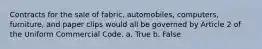 Contracts for the sale of fabric, automobiles, computers, furniture, and paper clips would all be governed by Article 2 of the Uniform Commercial Code. a. True b. False