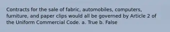 Contracts for the sale of fabric, automobiles, computers, furniture, and paper clips would all be governed by Article 2 of the Uniform Commercial Code. a. True b. False