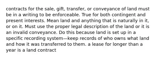 contracts for the sale, gift, transfer, or conveyance of land must be in a writing to be enforceable. True for both contingent and present interests. Mean land and anything that is naturally in it, or on it. Must use the proper legal description of the land or it is an invalid conveyance. Do this because land is set up in a specific recording system—keep records of who owns what land and how it was transferred to them. a lease for longer than a year is a land contract