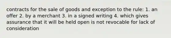 contracts for the sale of goods and exception to the rule: 1. an offer 2. by a merchant 3. in a signed writing 4. which gives assurance that it will be held open is not revocable for lack of consideration