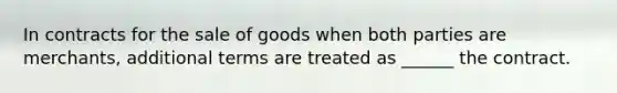 In contracts for the sale of goods when both parties are merchants, additional terms are treated as ______ the contract.