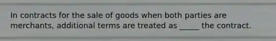 In contracts for the sale of goods when both parties are merchants, additional terms are treated as _____ the contract.