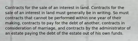 Contracts for the sale of an interest in land. Contracts for the sale of an interest in land must generally be in writing. So must contracts that cannot be performed within one year of their making, contracts to pay for the debt of another, contracts in consideration of marriage, and contracts by the administrator of an estate paying the debt of the estate out of his own funds.