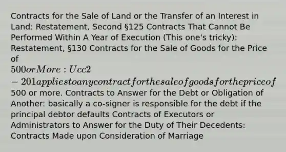 Contracts for the Sale of Land or the Transfer of an Interest in Land: Restatement, Second §125 Contracts That Cannot Be Performed Within A Year of Execution (This one's tricky): Restatement, §130 Contracts for the Sale of Goods for the Price of 500 or More: Ucc 2-201 applies to any contract for the sale of goods for the price of500 or more. Contracts to Answer for the Debt or Obligation of Another: basically a co-signer is responsible for the debt if the principal debtor defaults Contracts of Executors or Administrators to Answer for the Duty of Their Decedents: Contracts Made upon Consideration of Marriage