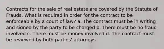 Contracts for the sale of real estate are covered by the Statute of Frauds. What is required in order for the contract to be enforceable by a court of law? a. The contract must be in writing and signed by the party to be charged b. There must be no fraud involved c. There must be money involved d. The contract must be reviewed by both parties' attorneys