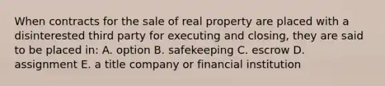 When contracts for the sale of real property are placed with a disinterested third party for executing and closing, they are said to be placed in: A. option B. safekeeping C. escrow D. assignment E. a title company or financial institution