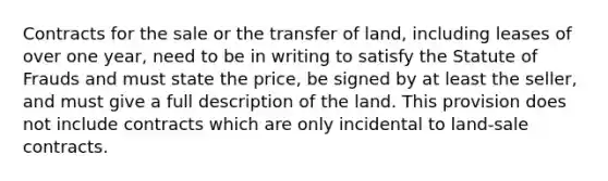 Contracts for the sale or the transfer of land, including leases of over one year, need to be in writing to satisfy the Statute of Frauds and must state the price, be signed by at least the seller, and must give a full description of the land. This provision does not include contracts which are only incidental to land-sale contracts.