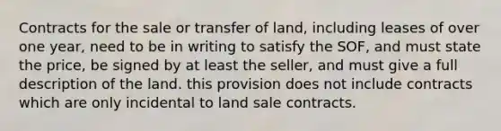 Contracts for the sale or transfer of land, including leases of over one year, need to be in writing to satisfy the SOF, and must state the price, be signed by at least the seller, and must give a full description of the land. this provision does not include contracts which are only incidental to land sale contracts.