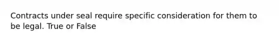 Contracts under seal require specific consideration for them to be legal. True or False