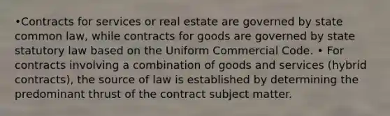 •Contracts for services or real estate are governed by state common law, while contracts for goods are governed by state statutory law based on the Uniform Commercial Code. • For contracts involving a combination of goods and services (hybrid contracts), the source of law is established by determining the predominant thrust of the contract subject matter.