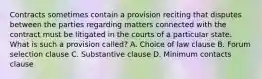 Contracts sometimes contain a provision reciting that disputes between the parties regarding matters connected with the contract must be litigated in the courts of a particular state. What is such a provision called? A. Choice of law clause B. Forum selection clause C. Substantive clause D. Minimum contacts clause