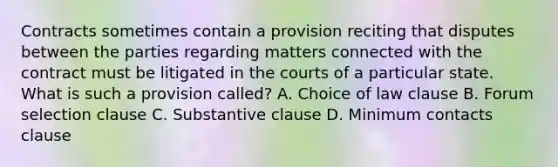 Contracts sometimes contain a provision reciting that disputes between the parties regarding matters connected with the contract must be litigated in the courts of a particular state. What is such a provision called? A. Choice of law clause B. Forum selection clause C. Substantive clause D. Minimum contacts clause