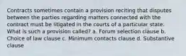 Contracts sometimes contain a provision reciting that disputes between the parties regarding matters connected with the contract must be litigated in the courts of a particular state. What is such a provision called? a. Forum selection clause b. Choice of law clause c. Minimum contacts clause d. Substantive clause