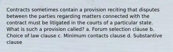 Contracts sometimes contain a provision reciting that disputes between the parties regarding matters connected with the contract must be litigated in the courts of a particular state. What is such a provision called? a. Forum selection clause b. Choice of law clause c. Minimum contacts clause d. Substantive clause