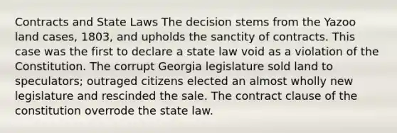 Contracts and State Laws The decision stems from the Yazoo land cases, 1803, and upholds the sanctity of contracts. This case was the first to declare a state law void as a violation of the Constitution. The corrupt Georgia legislature sold land to speculators; outraged citizens elected an almost wholly new legislature and rescinded the sale. The contract clause of the constitution overrode the state law.