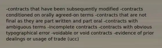 -contracts that have been subsequently modified -contracts conditioned on orally agreed-on terms -contracts that are not final as they are part written and part oral -contracts with ambiguous terms -incomplete contracts -contracts with obvious typographical error -voidable or void contracts -evidence of prior dealings or usage of trade (ucc)