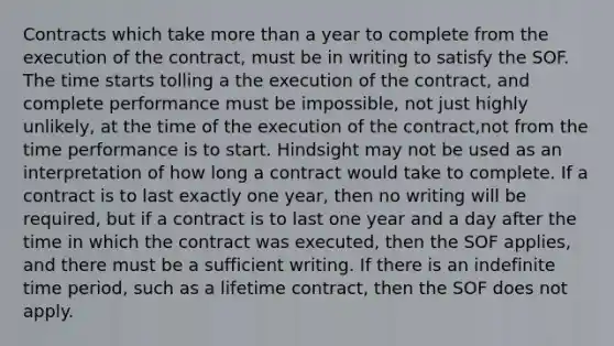 Contracts which take more than a year to complete from the execution of the contract, must be in writing to satisfy the SOF. The time starts tolling a the execution of the contract, and complete performance must be impossible, not just highly unlikely, at the time of the execution of the contract,not from the time performance is to start. Hindsight may not be used as an interpretation of how long a contract would take to complete. If a contract is to last exactly one year, then no writing will be required, but if a contract is to last one year and a day after the time in which the contract was executed, then the SOF applies, and there must be a sufficient writing. If there is an indefinite time period, such as a lifetime contract, then the SOF does not apply.