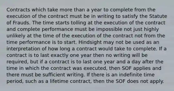 Contracts which take more than a year to complete from the execution of the contract must be in writing to satisfy the Statute of Frauds. The time starts tolling at the execution of the contract and complete performance must be impossible not just highly unlikely at the time of the execution of the contract not from the time performance is to start. Hindsight may not be used as an interpretation of how long a contract would take to complete. If a contract is to last exactly one year then no writing will be required, but if a contract is to last one year and a day after the time in which the contract was executed, then SOF applies and there must be sufficient writing. If there is an indefinite time period, such as a lifetime contract, then the SOF does not apply.