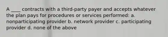 A ____ contracts with a third-party payer and accepts whatever the plan pays for procedures or services performed: a. nonparticipating provider b. network provider c. participating provider d. none of the above