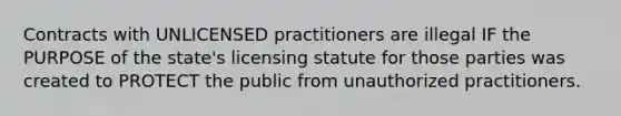 Contracts with UNLICENSED practitioners are illegal IF the PURPOSE of the state's licensing statute for those parties was created to PROTECT the public from unauthorized practitioners.