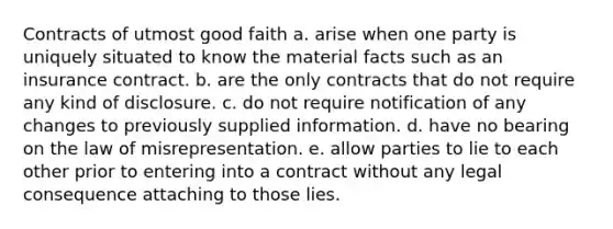 Contracts of utmost good faith a. arise when one party is uniquely situated to know the material facts such as an insurance contract. b. are the only contracts that do not require any kind of disclosure. c. do not require notification of any changes to previously supplied information. d. have no bearing on the law of misrepresentation. e. allow parties to lie to each other prior to entering into a contract without any legal consequence attaching to those lies.