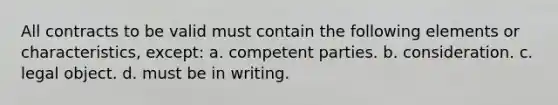 All contracts to be valid must contain the following elements or characteristics, except: a. competent parties. b. consideration. c. legal object. d. must be in writing.